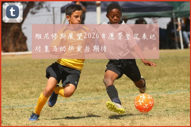 维尼修斯展望2026年愿景坚定表达对皇马的热爱与期待