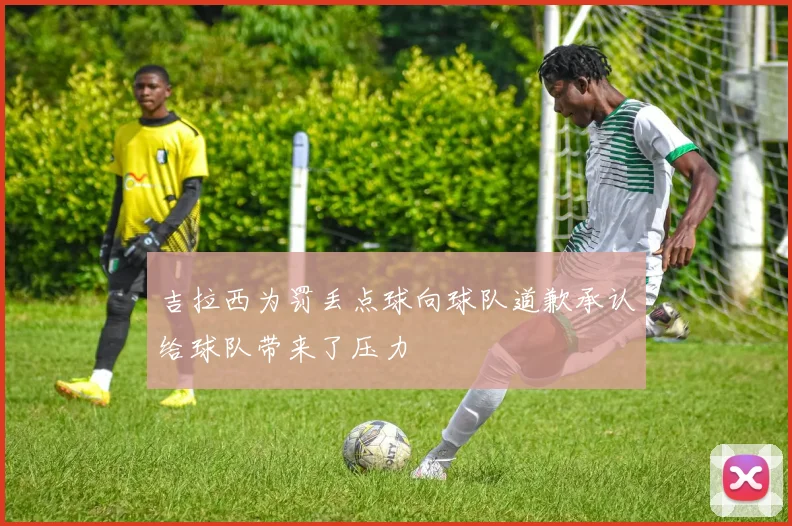 吉拉西为罚丢点球向球队道歉承认给球队带来了压力