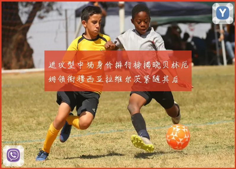 进攻型中场身价排行榜揭晓贝林厄姆领衔穆西亚拉维尔茨紧随其后